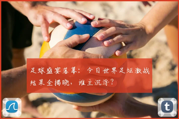 足球盛宴落幕:今日世界足坛激战结果全揭晓,谁主沉浮?