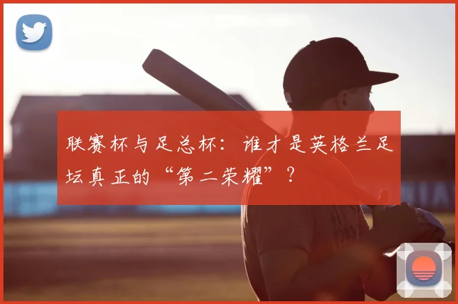 联赛杯与足总杯：谁才是英格兰足坛真正的“第二荣耀”？