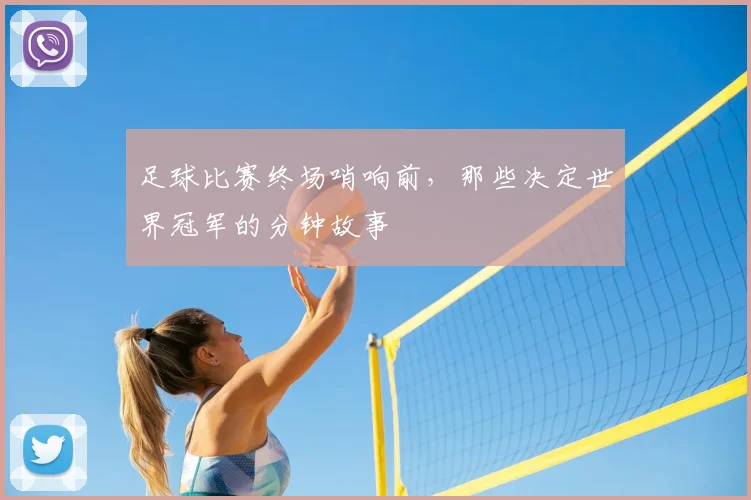 足球比赛终场哨响前,那些决定世界冠军的分钟故事
