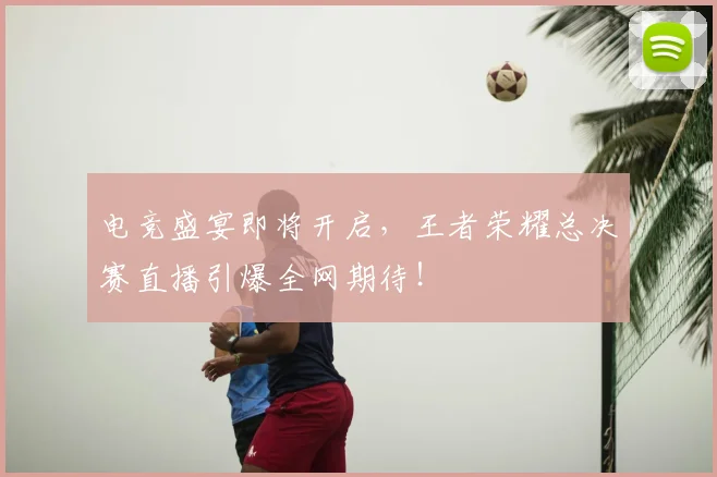 电竞盛宴即将开启,王者荣耀总决赛直播引爆全网期待!