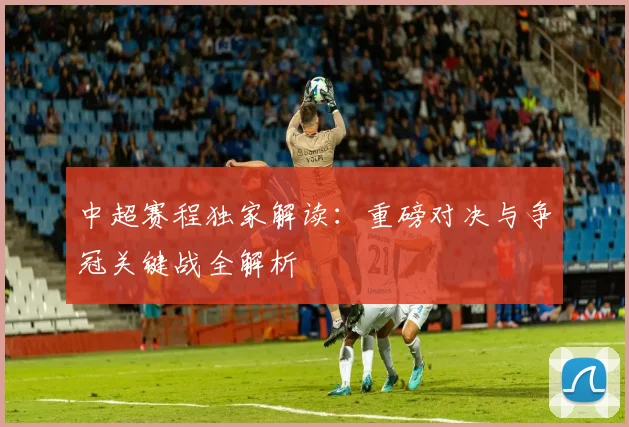 中超赛程独家解读：重磅对决与争冠关键战全解析