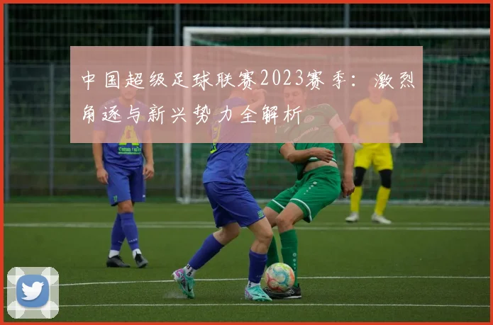 中国超级足球联赛2023赛季：激烈角逐与新兴势力全解析