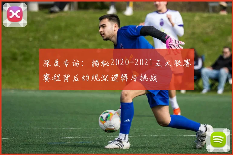 深度专访:揭秘2020-2021五大联赛赛程背后的规划逻辑与挑战