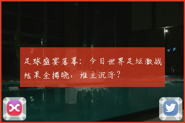 足球盛宴落幕:今日世界足坛激战结果全揭晓,谁主沉浮?