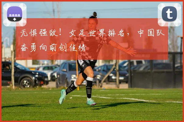 无惧强敌!女足世界排名,中国队奋勇向前创佳绩